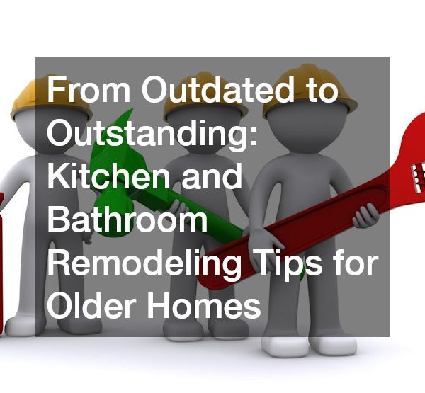 From Outdated to Outstanding Kitchen and Bathroom Remodeling Tips for Older Homes